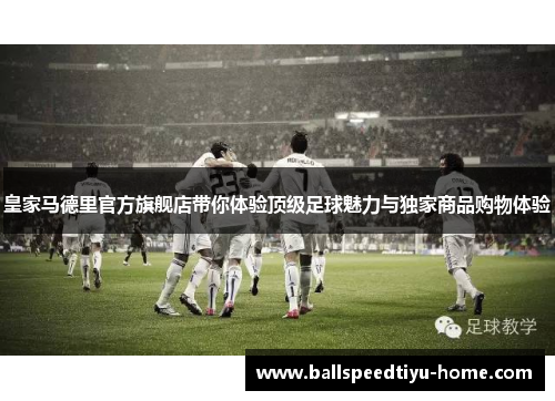 皇家马德里官方旗舰店带你体验顶级足球魅力与独家商品购物体验